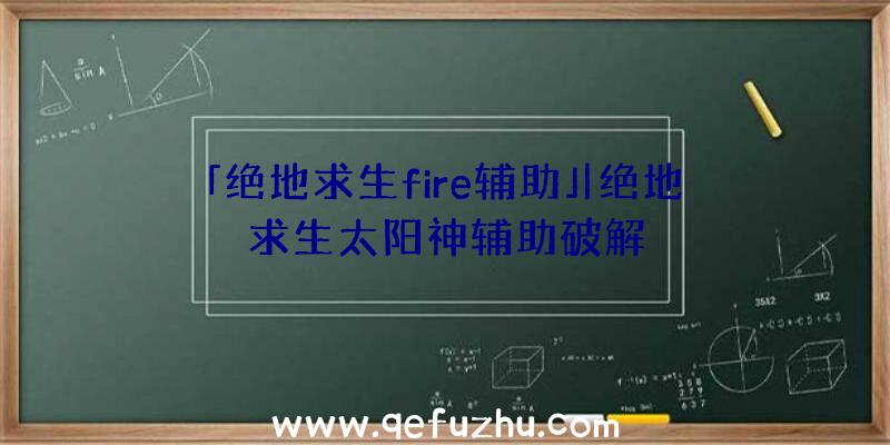 「绝地求生fire辅助」|绝地求生太阳神辅助破解